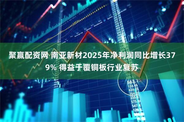 聚赢配资网 南亚新材2025年净利润同比增长379% 得益于覆铜板行业复苏
