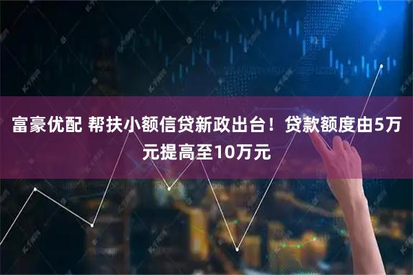 富豪优配 帮扶小额信贷新政出台！贷款额度由5万元提高至10万元