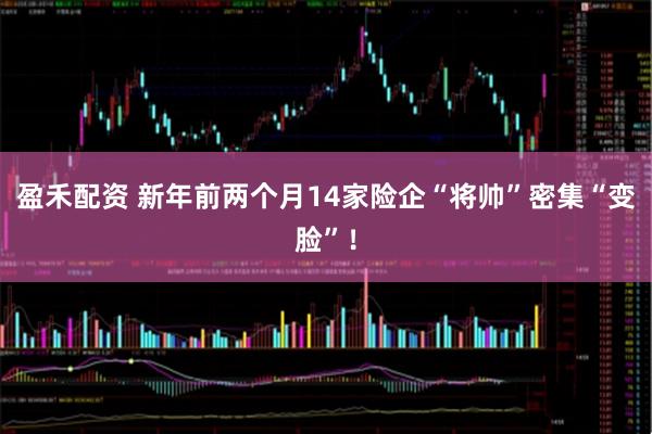 盈禾配资 新年前两个月14家险企“将帅”密集“变脸”！