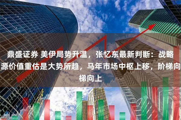鼎盛证券 美伊局势升温，张忆东最新判断：战略资源价值重估是大势所趋，马年市场中枢上移，阶梯向上