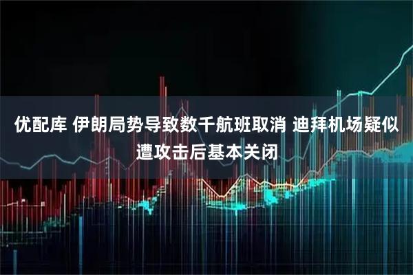 优配库 伊朗局势导致数千航班取消 迪拜机场疑似遭攻击后基本关闭