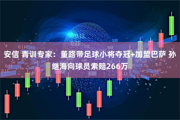 安信 青训专家：董路带足球小将夺冠+加盟巴萨 孙继海向球员索赔266万