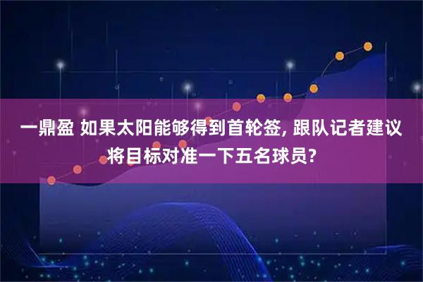 一鼎盈 如果太阳能够得到首轮签, 跟队记者建议将目标对准一下五名球员?