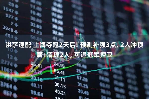 洪萨速配 上海夺冠2天后! 预测补强3点, 2人冲顶薪+清理2人, 可追冠军控卫