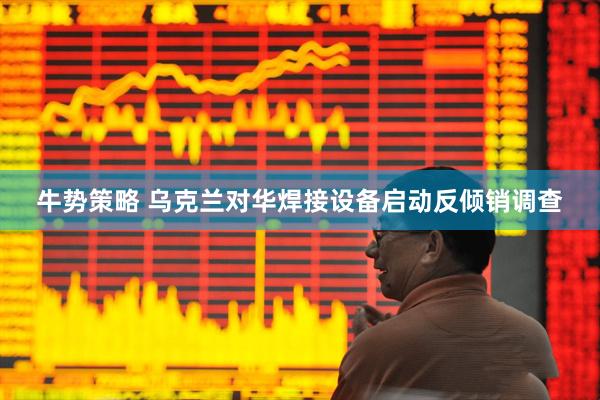 牛势策略 乌克兰对华焊接设备启动反倾销调查