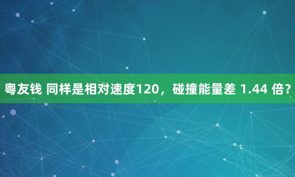 粤友钱 同样是相对速度120，碰撞能量差 1.44 倍？