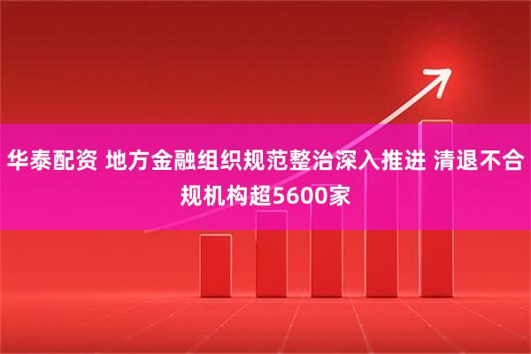 华泰配资 地方金融组织规范整治深入推进 清退不合规机构超5600家