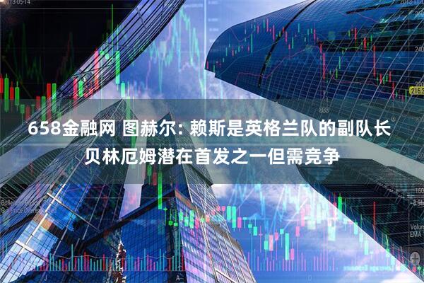 658金融网 图赫尔: 赖斯是英格兰队的副队长 贝林厄姆潜在首发之一但需竞争