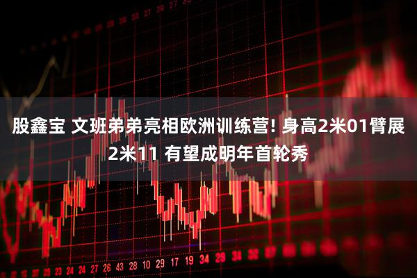 股鑫宝 文班弟弟亮相欧洲训练营! 身高2米01臂展2米11 有望成明年首轮秀