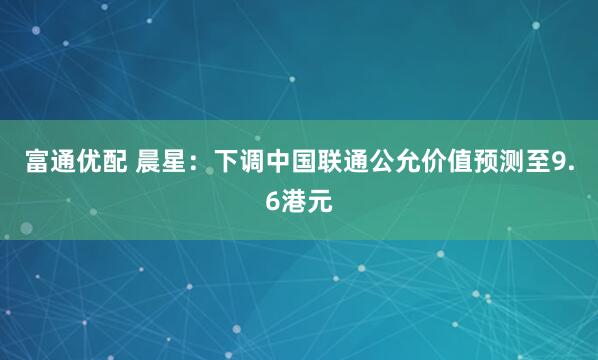 富通优配 晨星：下调中国联通公允价值预测至9.6港元