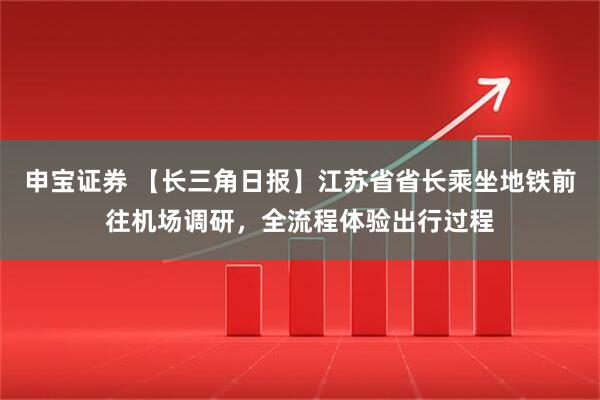 申宝证券 【长三角日报】江苏省省长乘坐地铁前往机场调研，全流程体验出行过程