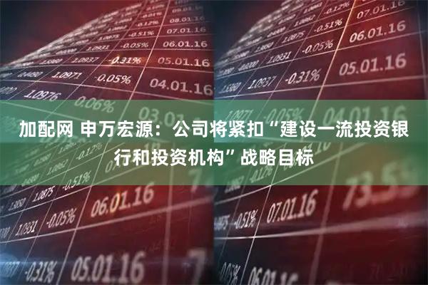 加配网 申万宏源：公司将紧扣“建设一流投资银行和投资机构”战略目标
