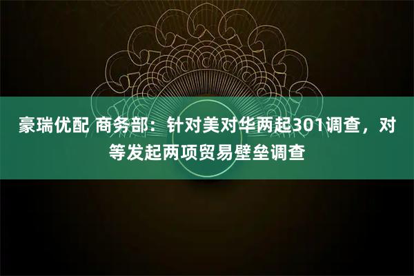 豪瑞优配 商务部：针对美对华两起301调查，对等发起两项贸易壁垒调查