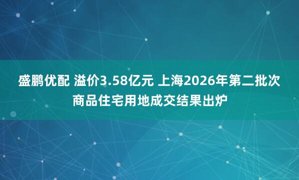 盛鹏优配 溢价3.58亿元 上海2026年第二批次商品住宅用地成交结果出炉