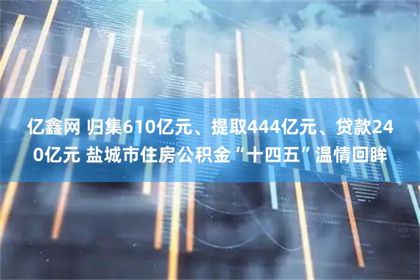 亿鑫网 归集610亿元、提取444亿元、贷款240亿元 盐城市住房公积金“十四五”温情回眸