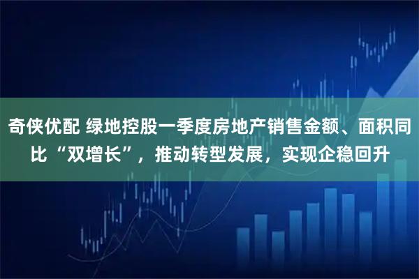 奇侠优配 绿地控股一季度房地产销售金额、面积同比 “双增长”，推动转型发展，实现企稳回升