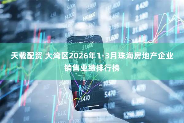 天载配资 大湾区2026年1-3月珠海房地产企业销售业绩排行榜