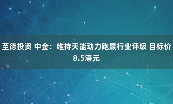 至德投资 中金：维持天能动力跑赢行业评级 目标价8.5港元