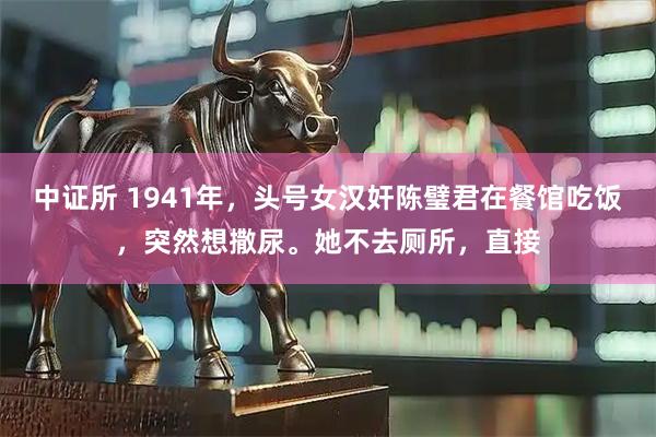 中证所 1941年，头号女汉奸陈璧君在餐馆吃饭，突然想撒尿。她不去厕所，直接