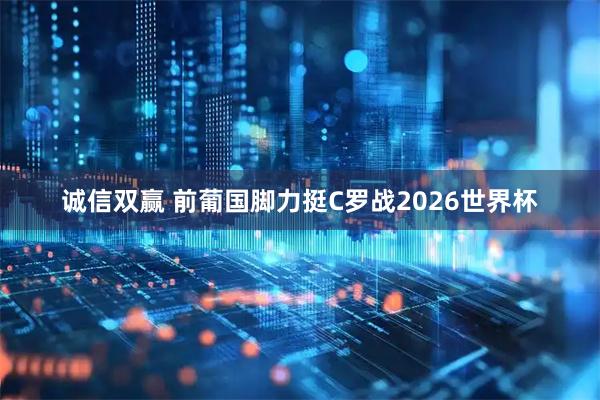 诚信双赢 前葡国脚力挺C罗战2026世界杯
