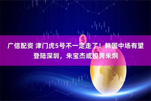 广信配资 津门虎5号不一定走了！韩国中场有望登陆深圳，朱宝杰或投奔朱炯