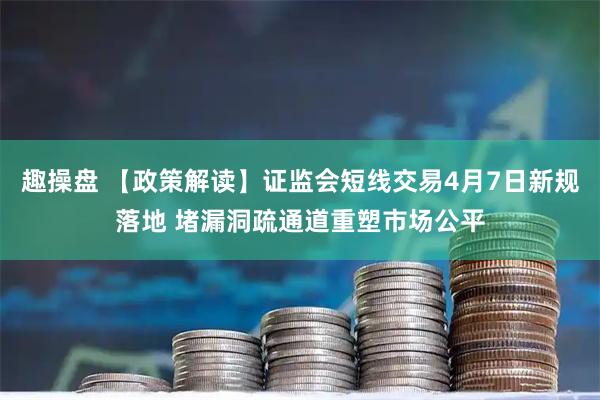 趣操盘 【政策解读】证监会短线交易4月7日新规落地 堵漏洞疏通道重塑市场公平