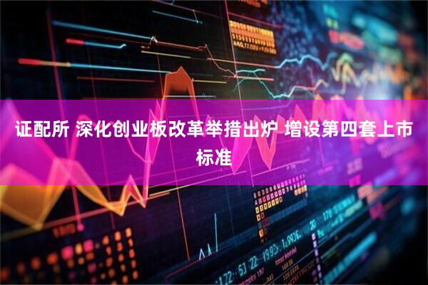 证配所 深化创业板改革举措出炉 增设第四套上市标准