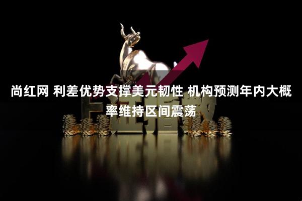 尚红网 利差优势支撑美元韧性 机构预测年内大概率维持区间震荡