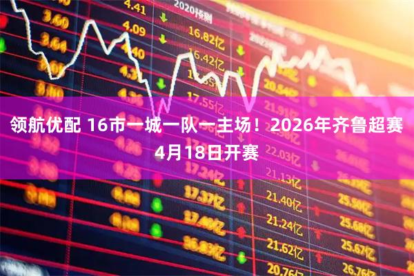 领航优配 16市一城一队一主场！2026年齐鲁超赛4月18日开赛