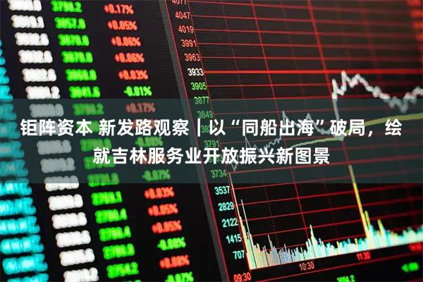 钜阵资本 新发路观察｜以“同船出海”破局，绘就吉林服务业开放振兴新图景