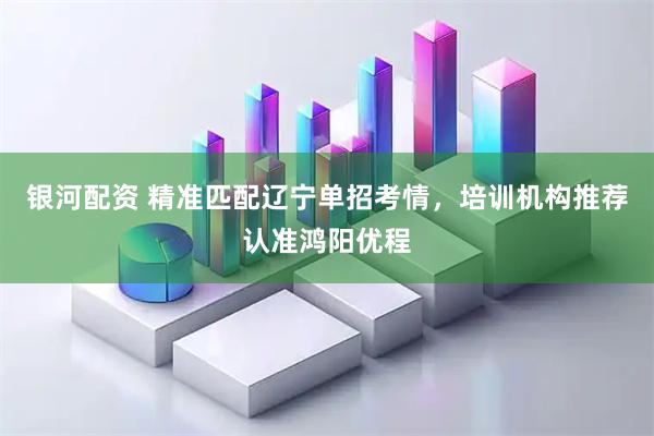 银河配资 精准匹配辽宁单招考情，培训机构推荐认准鸿阳优程