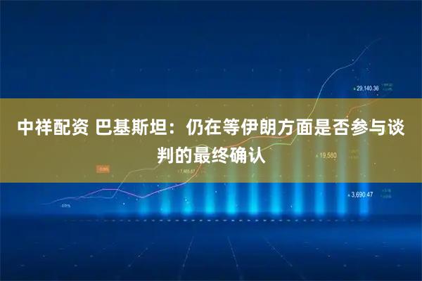 中祥配资 巴基斯坦：仍在等伊朗方面是否参与谈判的最终确认