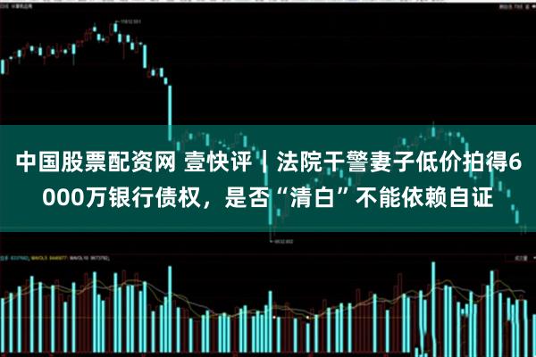 中国股票配资网 壹快评｜法院干警妻子低价拍得6000万银行债权，是否“清白”不能依赖自证