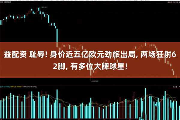 益配资 耻辱! 身价近五亿欧元劲旅出局, 两场狂射62脚, 有多位大牌球星!