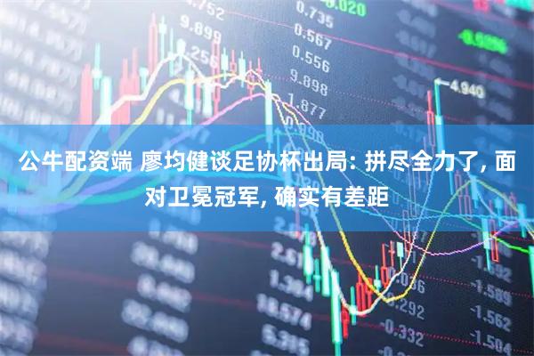公牛配资端 廖均健谈足协杯出局: 拼尽全力了, 面对卫冕冠军, 确实有差距