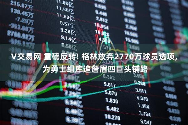 V交易网 重磅反转! 格林放弃2770万球员选项, 为勇士组库追詹眉四巨头铺路