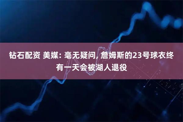 钻石配资 美媒: 毫无疑问, 詹姆斯的23号球衣终有一天会被湖人退役