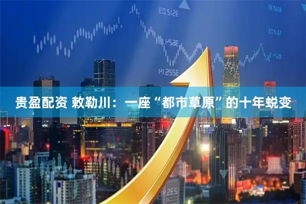 贵盈配资 敕勒川：一座“都市草原”的十年蜕变