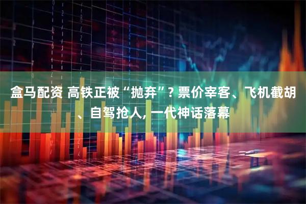 盒马配资 高铁正被“抛弃”? 票价宰客、飞机截胡、自驾抢人, 一代神话落幕