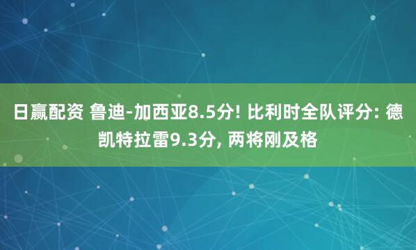 日赢配资 鲁迪-加西亚8.5分! 比利时全队评分: 德凯特拉雷9.3分, 两将刚及格