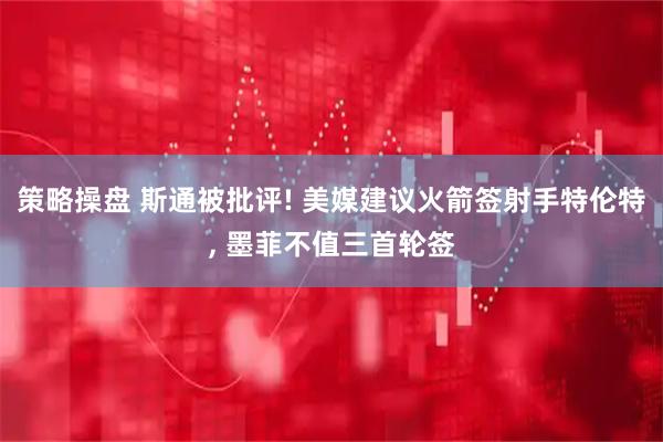 策略操盘 斯通被批评! 美媒建议火箭签射手特伦特, 墨菲不值三首轮签