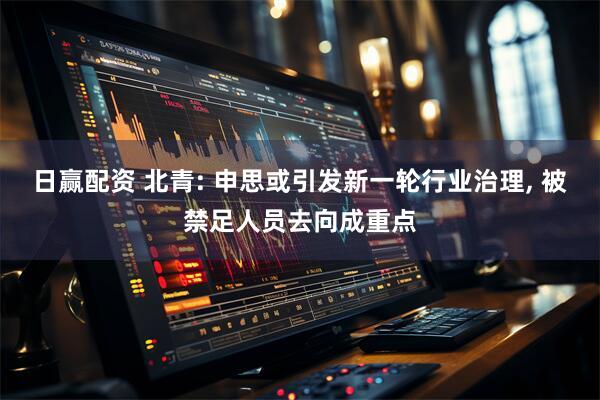 日赢配资 北青: 申思或引发新一轮行业治理, 被禁足人员去向成重点