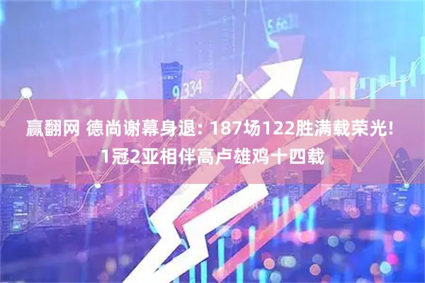 赢翻网 德尚谢幕身退: 187场122胜满载荣光! 1冠2亚相伴高卢雄鸡十四载