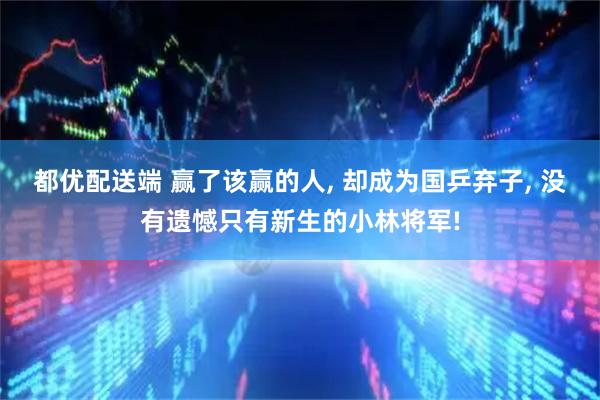 都优配送端 赢了该赢的人, 却成为国乒弃子, 没有遗憾只有新生的小林将军!