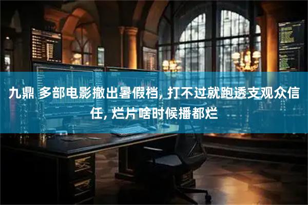 九鼎 多部电影撤出暑假档, 打不过就跑透支观众信任, 烂片啥时候播都烂