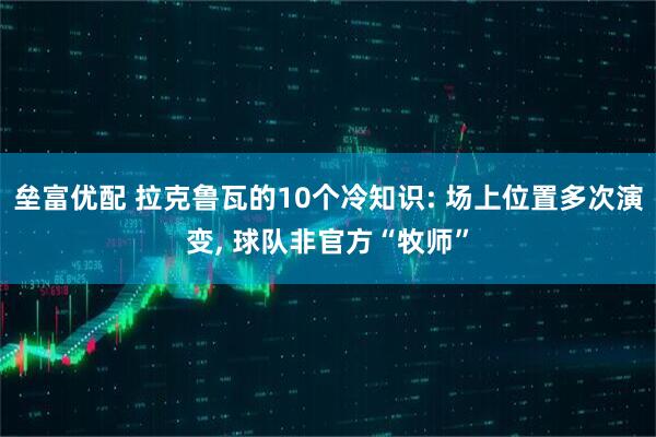 垒富优配 拉克鲁瓦的10个冷知识: 场上位置多次演变, 球队非官方“牧师”
