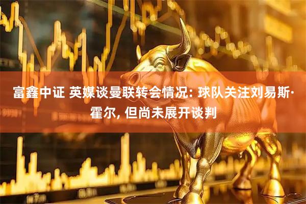 富鑫中证 英媒谈曼联转会情况: 球队关注刘易斯·霍尔, 但尚未展开谈判