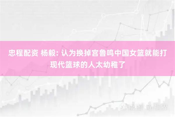 忠程配资 杨毅: 认为换掉宫鲁鸣中国女篮就能打现代篮球的人太幼稚了