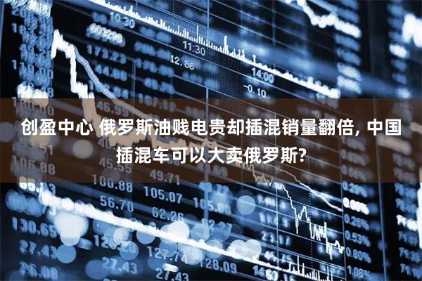 创盈中心 俄罗斯油贱电贵却插混销量翻倍, 中国插混车可以大卖俄罗斯?