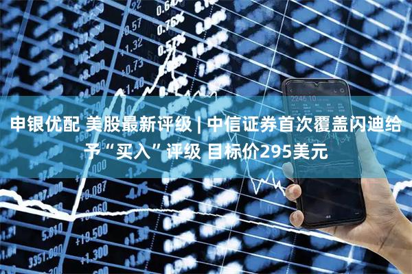 申银优配 美股最新评级 | 中信证券首次覆盖闪迪给予“买入”评级 目标价295美元